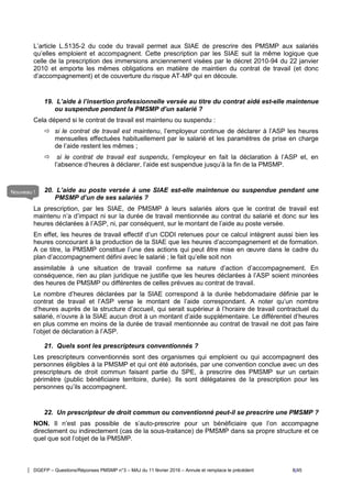 DGEFP – Questions/Réponses PMSMP n°3 – MAJ du 11 février 2016 – Annule et remplace le précédent 8/45
L’article L.5135-2 du code du travail permet aux SIAE de prescrire des PMSMP aux salariés
qu’elles emploient et accompagnent. Cette prescription par les SIAE suit la même logique que
celle de la prescription des immersions anciennement visées par le décret 2010-94 du 22 janvier
2010 et emporte les mêmes obligations en matière de maintien du contrat de travail (et donc
d’accompagnement) et de couverture du risque AT-MP qui en découle.
19. L’aide à l’insertion professionnelle versée au titre du contrat aidé est-elle maintenue
ou suspendue pendant la PMSMP d’un salarié ?
Cela dépend si le contrat de travail est maintenu ou suspendu :
 si le contrat de travail est maintenu, l’employeur continue de déclarer à l’ASP les heures
mensuelles effectuées habituellement par le salarié et les paramètres de prise en charge
de l’aide restent les mêmes ;
 si le contrat de travail est suspendu, l’employeur en fait la déclaration à l’ASP et, en
l’absence d’heures à déclarer, l’aide est suspendue jusqu’à la fin de la PMSMP.
20. L’aide au poste versée à une SIAE est-elle maintenue ou suspendue pendant une
PMSMP d’un de ses salariés ?
La prescription, par les SIAE, de PMSMP à leurs salariés alors que le contrat de travail est
maintenu n’a d’impact ni sur la durée de travail mentionnée au contrat du salarié et donc sur les
heures déclarées à l’ASP, ni, par conséquent, sur le montant de l’aide au poste versée.
En effet, les heures de travail effectif d’un CDDI retenues pour ce calcul intègrent aussi bien les
heures concourant à la production de la SIAE que les heures d’accompagnement et de formation.
A ce titre, la PMSMP constitue l’une des actions qui peut être mise en œuvre dans le cadre du
plan d’accompagnement défini avec le salarié ; le fait qu’elle soit non
assimilable à une situation de travail confirme sa nature d’action d’accompagnement. En
conséquence, rien au plan juridique ne justifie que les heures déclarées à l’ASP soient minorées
des heures de PMSMP ou différentes de celles prévues au contrat de travail.
Le nombre d’heures déclarées par la SIAE correspond à la durée hebdomadaire définie par le
contrat de travail et l’ASP verse le montant de l’aide correspondant. A noter qu’un nombre
d’heures auprès de la structure d’accueil, qui serait supérieur à l’horaire de travail contractuel du
salarié, n’ouvre à la SIAE aucun droit à un montant d’aide supplémentaire. Le différentiel d’heures
en plus comme en moins de la durée de travail mentionnée au contrat de travail ne doit pas faire
l’objet de déclaration à l’ASP.
21. Quels sont les prescripteurs conventionnés ?
Les prescripteurs conventionnés sont des organismes qui emploient ou qui accompagnent des
personnes éligibles à la PMSMP et qui ont été autorisés, par une convention conclue avec un des
prescripteurs de droit commun faisant partie du SPE, à prescrire des PMSMP sur un certain
périmètre (public bénéficiaire territoire, durée). Ils sont délégataires de la prescription pour les
personnes qu’ils accompagnent.
22. Un prescripteur de droit commun ou conventionné peut-il se prescrire une PMSMP ?
NON. Il n’est pas possible de s’auto-prescrire pour un bénéficiaire que l’on accompagne
directement ou indirectement (cas de la sous-traitance) de PMSMP dans sa propre structure et ce
quel que soit l’objet de la PMSMP.
Nouveau !
 