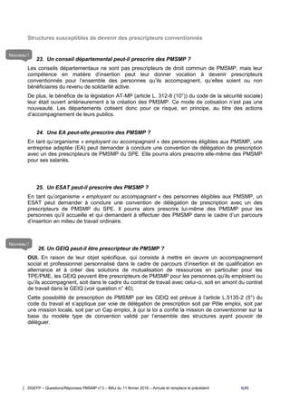 DGEFP – Questions/Réponses PMSMP n°3 – MAJ du 11 février 2016 – Annule et remplace le précédent 9/45
Structures susceptibles de devenir des prescripteurs conventionnés
23. Un conseil départemental peut-il prescrire des PMSMP ?
Les conseils départementaux ne sont pas prescripteurs de droit commun de PMSMP, mais leur
compétence en matière d’insertion peut leur donner vocation à devenir prescripteurs
conventionnés pour l’ensemble des personnes qu’ils accompagnent, qu’elles soient ou non
bénéficiaires du revenu de solidarité active.
De plus, le bénéfice de la législation AT-MP (article L. 312-8 (10°)) du code de la sécurité sociale)
leur était ouvert antérieurement à la création des PMSMP. Ce mode de cotisation n’est pas une
nouveauté. Les départements cotisent donc pour ce risque, en principe, au titre des actions
d’accompagnement de leurs publics.
24. Une EA peut-elle prescrire des PMSMP ?
En tant qu’organisme « employant ou accompagnant » des personnes éligibles aux PMSMP, une
entreprise adaptée (EA) peut demander à conclure une convention de délégation de prescription
avec un des prescripteurs de PMSMP du SPE. Elle pourra alors prescrire elle-même des PMSMP
pour ses salariés.
25. Un ESAT peut-il prescrire des PMSMP ?
En tant qu’organisme « employant ou accompagnant » des personnes éligibles aux PMSMP, un
ESAT peut demander à conclure une convention de délégation de prescription avec un des
prescripteurs de PMSMP du SPE. Il pourra alors prescrire lui-même des PMSMP pour les
personnes qu’il accueille et qui demandent à effectuer des PMSMP dans le cadre d’un parcours
d’insertion en milieu de travail ordinaire.
26. Un GEIQ peut-il être prescripteur de PMSMP ?
OUI. En raison de leur objet spécifique, qui consiste à mettre en œuvre un accompagnement
social et professionnel personnalisé dans le cadre de parcours d’insertion et de qualification en
alternance et à créer des solutions de mutualisation de ressources en particulier pour les
TPE/PME, les GEIQ peuvent être prescripteurs de PMSMP pour les personnes qu’ils emploient ou
qu’ils accompagnent, soit dans le cadre du contrat de travail avec celui-ci, soit en amont du contrat
de travail dans le GEIQ (voir question n° 40).
Cette possibilité de prescription de PMSMP par les GEIQ est prévue à l’article L.5135-2 (5°) du
code du travail et s’applique par voie de délégation de prescription soit par Pôle emploi, soit par
une mission locale, soit par un Cap emploi, à qui la loi a confié la mission de conventionner sur la
base du modèle type de convention validé par l’ensemble des structures ayant pouvoir de
déléguer.
Nouveau !
Nouveau !
 