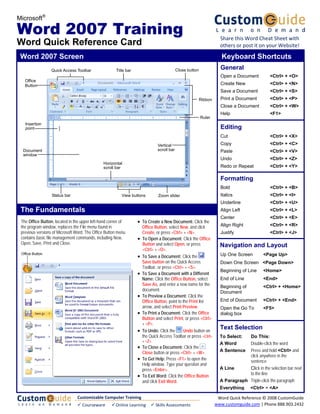 Microsoft®

Word 2007 Training                                                                                                    Share this Word Cheat Sheet with 
Word Quick Reference Card                                                                                             others or post it on your Website!

 Word 2007 Screen                                                                                                      Keyboard Shortcuts
                  Quick Access Toolbar                Title bar                             Close button              General
                                                                                                                      Open a Document           <Ctrl> + <O>
   Office
   Button                                                                                                             Create New                <Ctrl> + <N>
                                                                                                                      Save a Document           <Ctrl> + <S>
                                                                                                           Ribbon     Print a Document          <Ctrl> + <P>
                                                                                                                      Close a Document          <Ctrl> + <W>
                                                                                                                      Help                      <F1>
                                                                                                           Ruler
   Insertion
   point                                                                                                              Editing
                                                                                                                      Cut                       <Ctrl> + <X>
                                                                               Vertical                               Copy                      <Ctrl> + <C>
  Document                                                                     scroll bar                             Paste                     <Ctrl> + <V>
  window
                                                                                                                      Undo                      <Ctrl> + <Z>
                                               Horizontal
                                               scroll bar                                                             Redo or Repeat            <Ctrl> + <Y>

                                                                                                                      Formatting
                                                                                                                      Bold                      <Ctrl> + <B>
                  Status bar                              View buttons         Zoom slider                            Italics                   <Ctrl> + <I>
                                                                                                                      Underline                 <Ctrl> + <U>
 The Fundamentals                                                                                                     Align Left                <Ctrl> + <L>
                                                                                                                      Center                    <Ctrl> + <E>
 The Office Button, located in the upper left-hand corner of      • To Create a New Document: Click the
 the program window, replaces the File menu found in                  Office Button, select New, and click            Align Right               <Ctrl> + <R>
 previous versions of Microsoft Word. The Office Button menu          Create, or press <Ctrl> + <N>.                  Justify                   <Ctrl> + <J>
 contains basic file management commands, including New,          •   To Open a Document: Click the Office
 Open, Save, Print and Close.                                         Button and select Open, or press                Navigation and Layout
                                                                      <Ctrl> + <O>.
 Office Button                                                                                                        Up One Screen         <Page Up>
                                                                  •   To Save a Document: Click the
                                                                      Save button on the Quick Access                 Down One Screen <Page Down>
                                                                      Toolbar, or press <Ctrl> + <S>.
                                                                                                                      Beginning of Line     <Home>
                                                                  •   To Save a Document with a Different
                                                                      Name: Click the Office Button, select           End of Line           <End>
                                                                      Save As, and enter a new name for the           Beginning of          <Ctrl> + <Home>
                                                                      document.                                       Document
                                                                  •   To Preview a Document: Click the
                                                                      Office Button, point to the Print list          End of Document       <Ctrl> + <End>
                                                                      arrow, and select Print Preview.                Open the Go To        <F5>
                                                                  •   To Print a Document: Click the Office           dialog box
                                                                      Button and select Print, or press <Ctrl>
                                                                      + <P>.
                                                                  •   To Undo: Click the       Undo button on
                                                                                                                      Text Selection
                                                                      the Quick Access Toolbar or press <Ctrl>        To Select:  Do This:
                                                                      + <Z>.
                                                                                                                      A Word      Double-click the word
                                                                  • To Close a Document: Click the
                                                                      Close button or press <Ctrl> + <W>.             A Sentence  Press and hold <Ctrl> and
                                                                                                                                  click anywhere in the
                                                                  • To Get Help: Press <F1> to open the                           sentence
                                                                    Help window. Type your question and
                                                                    press <Enter>.                                    A Line      Click in the selection bar next
                                                                                                                                  to the line
                                                                  • To Exit Word: Click the Office Button
                                                                    and click Exit Word.                              A Paragraph Triple-click the paragraph
                                                                                                                      Everything      <Ctrl> + <A>

                                Customizable Computer Training                                                       Word Quick Reference © 2008 CustomGuide 
                                9 Courseware        9 Online Learning  9 Skills Assessments                         www.customguide.com | Phone 888.903.2432 
 
