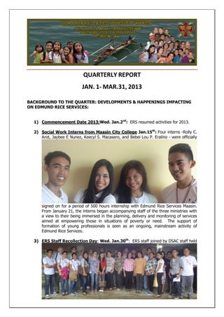 QUARTERLY REPORT
JAN. 1- MAR.31, 2013
BACKGROUND TO THE QUARTER: DEVELOPMENTS & HAPPENINGS IMPACTING
ON EDMUND RICE SERVICES:
1) Commencement Date 2013;Wed. Jan.2nd
: ERS resumed activities for 2013.
2) Social Work Interns from Maasin City College Jan.15th
: Four interns -Rolly C.
Arot, Jaybee E Nunez, Keecyl S. Macasero, and Bebei Lou P. Eralino - were officially
signed on for a period of 500 hours internship with Edmund Rice Services Maasin.
From January 21, the interns began accompanying staff of the three ministries with
a view to their being immersed in the planning, delivery and monitoring of services
aimed at empowering those in situations of poverty or need. The support of
formation of young professionals is seen as an ongoing, mainstream activity of
Edmund Rice Services.
3) ERS Staff Recollection Day; Wed. Jan.30th
: ERS staff joined by DSAC staff held
 
