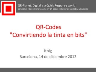 QR-Planet. Digital is a Quick Response world
   Soluciones y Consultoría basadas en QR-Codes en Editorial, Marketing y Logística




          QR-Codes
"Convirtiendo la tinta en bits"

                  itnig
    Barcelona, 14 de diciembre 2012
 