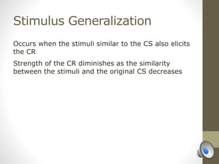 Stimulus Generalization
Occurs when the stimuli similar to the CS also elicits
the CR
Strength of the CR diminishes as the similarity
between the stimuli and the original CS decreases
 