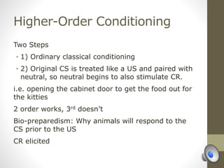Higher-Order Conditioning
Two Steps
• 1) Ordinary classical conditioning
• 2) Original CS is treated like a US and paired with
neutral, so neutral begins to also stimulate CR.
i.e. opening the cabinet door to get the food out for
the kitties
2 order works, 3rd doesn’t
Bio-preparedism: Why animals will respond to the
CS prior to the US
CR elicited
 