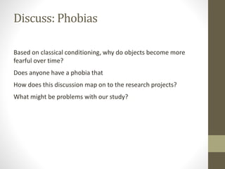 Discuss: Phobias
Based on classical conditioning, why do objects become more
fearful over time?
Does anyone have a phobia that
How does this discussion map on to the research projects?
What might be problems with our study?
 