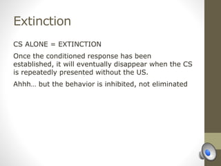 Extinction
CS ALONE = EXTINCTION
Once the conditioned response has been
established, it will eventually disappear when the CS
is repeatedly presented without the US.
Ahhh… but the behavior is inhibited, not eliminated
 