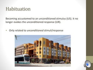 Habituation
Becoming accustomed to an unconditioned stimulus (US). It no
longer evokes the unconditioned response (UR).
• Only related to unconditioned stimuli/response
 