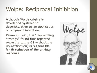 Wolpe: Reciprocal Inhibition
Although Wolpe originally
developed systematic
desenstiziation as an application
of reciprocal inhibition.
Research using the “dismantling
strategy” found that repeated
exposure to the CS without the
US (extinction) is responsible
for th reduction of the anxiety
response
 