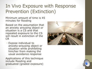 In Vivo Exposure with Response
Prevention (Extinction)
Minimum amount of time is 45
minutes for flooding
Based on the assumption that
an anxiety arousing object or
situation is a CS and that
repeated exposure to the CS
will result in extinction of the
CR
• Expose individual to
anxiety-arousing object or
situation while prohibiting
him/her from making the
usual avoidance response
Applications of this technique
include flooding and
graduated (graded exposure)
 