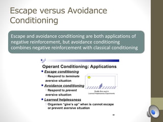 Escape versus Avoidance
Conditioning
Escape and avoidance conditioning are both applications of
negative reinforcement, but avoidance conditioning
combines negative reinforcement with classical conditioning
 