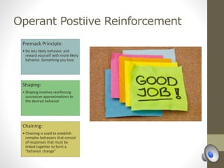 Operant Postiive Reinforcement
Premack Principle:
• Do less likely behavior, and
reward yourself with more likely
behavior. Something you love.
Shaping:
• Shaping involves reinforcing
successive approximations to
the desired behavior
Chaining:
• Chaining is used to establish
complex behaviors that consist
of responses that must be
linked together to form a
“behavior change”
 