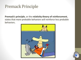 Premack Principle
Premack's principle, or the relativity theory of reinforcement,
states that more probable behaviors will reinforce less probable
behaviors.
 