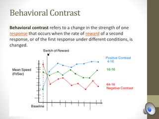 Behavioral Contrast
Behavioral contrast refers to a change in the strength of one
response that occurs when the rate of reward of a second
response, or of the first response under different conditions, is
changed.
 
