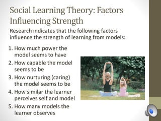 Social Learning Theory: Factors
Influencing Strength
Research indicates that the following factors
influence the strength of learning from models:
1. How much power the
model seems to have
2. How capable the model
seems to be
3. How nurturing (caring)
the model seems to be
4. How similar the learner
perceives self and model
5. How many models the
learner observes
 