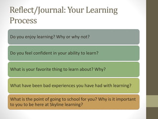 Reflect/Journal: Your Learning
Process
Do you enjoy learning? Why or why not?
Do you feel confident in your ability to learn?
What is your favorite thing to learn about? Why?
What have been bad experiences you have had with learning?
What is the point of going to school for you? Why is it important
to you to be here at Skyline learning?
 