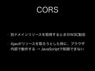 CORS
&bull; 別ドメインリソースを取得するときのW3C勧告
&bull; Ajaxがリソースを取ろうとした時に、ブラウザ
内部で動作する &rarr; JavaScriptで制御できない
 