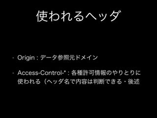 使われるヘッダ
&bull; Origin : データ参照元ドメイン
&bull; Access-Control-* : 各種許可情報のやりとりに
使われる（ヘッダ名で内容は判断できる・後述
 