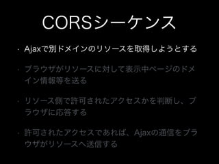 CORSシーケンス
&bull; Ajaxで別ドメインのリソースを取得しようとする
&bull; ブラウザがリソースに対して表示中ページのドメ
イン情報等を送る
&bull; リソース側で許可されたアクセスかを判断し、ブ
ラウザに応答する
&bull; 許可されたアクセスであれば、Ajaxの通信をブラ
ウザがリソースへ送信する
 