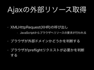 Ajaxの外部リソース取得
&bull; XMLHttpRequest(XHR)の呼び出し
&bull; JavaScriptからブラウザへリソースの要求が行われる
&bull; ブラウザが外部ドメインかどうかを判断する
&bull; ブラウザがpreﬂightリクエストが必要かを判断
する
 