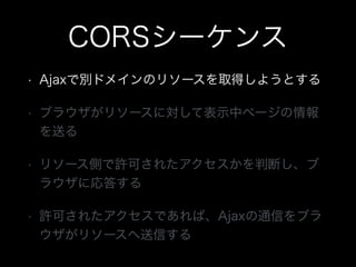 CORSシーケンス
&bull; Ajaxで別ドメインのリソースを取得しようとする
&bull; ブラウザがリソースに対して表示中ページの情報
を送る
&bull; リソース側で許可されたアクセスかを判断し、ブ
ラウザに応答する
&bull; 許可されたアクセスであれば、Ajaxの通信をブラ
ウザがリソースへ送信する
 