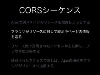 CORSシーケンス
&bull; Ajaxで別ドメインのリソースを取得しようとする
&bull; ブラウザがリソースに対して表示中ページの情報
を送る
&bull; リソース側で許可されたアクセスかを判断し、ブ
ラウザに応答する
&bull; 許可されたアクセスであれば、Ajaxの通信をブラ
ウザがリソースへ送信する
 