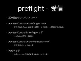 preﬂight - 受信
&bull; 200番台のレスポンスコード
&bull; Access-Control-Allow-Originヘッダ
&bull; 許可されたOriginの情報（通常、リクエストと同値が返される）
&bull; Access-Control-Max-Ageヘッダ
&bull; preﬂightのTTL（秒単位
&bull; Access-Control-Allow-Methodsヘッダ
&bull; 許可するメソッドの一覧
&bull; Varyヘッダ
&bull; 内容によって応答が変更されるヘッダ一覧
 