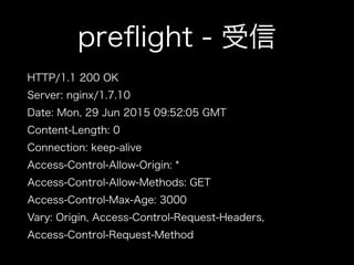 preﬂight - 受信
HTTP/1.1 200 OK
Server: nginx/1.7.10
Date: Mon, 29 Jun 2015 09:52:05 GMT
Content-Length: 0
Connection: keep-alive
Access-Control-Allow-Origin: *
Access-Control-Allow-Methods: GET
Access-Control-Max-Age: 3000
Vary: Origin, Access-Control-Request-Headers,
Access-Control-Request-Method
 