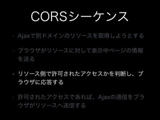 CORSシーケンス
&bull; Ajaxで別ドメインのリソースを取得しようとする
&bull; ブラウザがリソースに対して表示中ページの情報
を送る
&bull; リソース側で許可されたアクセスかを判断し、ブ
ラウザに応答する
&bull; 許可されたアクセスであれば、Ajaxの通信をブラ
ウザがリソースへ送信する
 