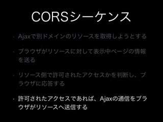 CORSシーケンス
&bull; Ajaxで別ドメインのリソースを取得しようとする
&bull; ブラウザがリソースに対して表示中ページの情報
を送る
&bull; リソース側で許可されたアクセスかを判断し、ブ
ラウザに応答する
&bull; 許可されたアクセスであれば、Ajaxの通信をブラ
ウザがリソースへ送信する
 