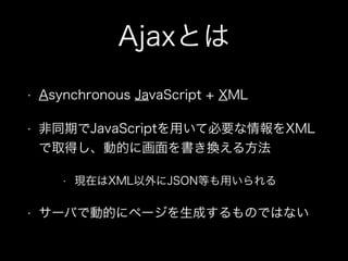 Ajaxとは
&bull; Asynchronous JavaScript + XML
&bull; 非同期でJavaScriptを用いて必要な情報をXML
で取得し、動的に画面を書き換える方法
&bull; 現在はXML以外にJSON等も用いられる
&bull; サーバで動的にページを生成するものではない
 