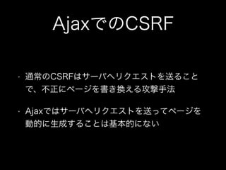 AjaxでのCSRF
&bull; 通常のCSRFはサーバへリクエストを送ること
で、不正にページを書き換える攻撃手法
&bull; Ajaxではサーバへリクエストを送ってページを
動的に生成することは基本的にない
 