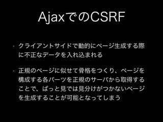 AjaxでのCSRF
&bull; クライアントサイドで動的にページ生成する際
に不正なデータを入れ込まれる
&bull; 正規のページに似せて骨格をつくり、ページを
構成する各パーツを正規のサーバから取得する
ことで、ぱっと見では見分けがつかないページ
を生成することが可能となってしまう
 