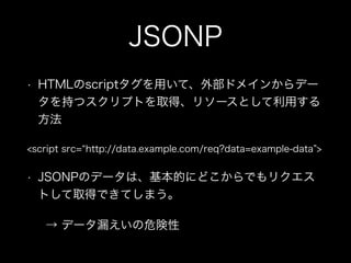 JSONP
&bull; HTMLのscriptタグを用いて、外部ドメインからデー
タを持つスクリプトを取得、リソースとして利用する
方法
<script src= http://data.example.com/req?data=example-data >
&bull; JSONPのデータは、基本的にどこからでもリクエス
トして取得できてしまう。
&rarr; データ漏えいの危険性
 