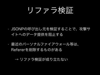 リファラ検証
&bull; JSONPの呼び出し元を検証することで、攻撃サ
イトへのデータ提供を阻止する
&bull; 最近のパーソナルファイアウォール等は、
Refererを削除するものがある
&rarr; リファラ検証が成り立たない
 