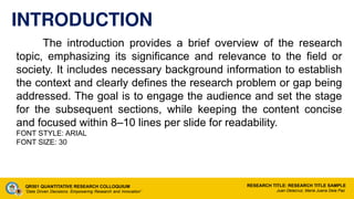 INTRODUCTION
The introduction provides a brief overview of the research
topic, emphasizing its significance and relevance to the field or
society. It includes necessary background information to establish
the context and clearly defines the research problem or gap being
addressed. The goal is to engage the audience and set the stage
for the subsequent sections, while keeping the content concise
and focused within 8–10 lines per slide for readability.
FONT STYLE: ARIAL
FONT SIZE: 30
QR501 QUANTITATIVE RESEARCH COLLOQUIUM
“Data Driven Decisions: Empowering Research and Innovation”
RESEARCH TITLE: RESEARCH TITLE SAMPLE
Juan Delacruz, Maria Juana Dela Paz
 