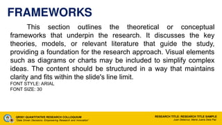 FRAMEWORKS
This section outlines the theoretical or conceptual
frameworks that underpin the research. It discusses the key
theories, models, or relevant literature that guide the study,
providing a foundation for the research approach. Visual elements
such as diagrams or charts may be included to simplify complex
ideas. The content should be structured in a way that maintains
clarity and fits within the slide's line limit.
FONT STYLE: ARIAL
FONT SIZE: 30
QR501 QUANTITATIVE RESEARCH COLLOQUIUM
“Data Driven Decisions: Empowering Research and Innovation”
RESEARCH TITLE: RESEARCH TITLE SAMPLE
Juan Delacruz, Maria Juana Dela Paz
 