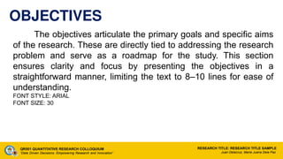 OBJECTIVES
The objectives articulate the primary goals and specific aims
of the research. These are directly tied to addressing the research
problem and serve as a roadmap for the study. This section
ensures clarity and focus by presenting the objectives in a
straightforward manner, limiting the text to 8–10 lines for ease of
understanding.
FONT STYLE: ARIAL
FONT SIZE: 30
QR501 QUANTITATIVE RESEARCH COLLOQUIUM
“Data Driven Decisions: Empowering Research and Innovation”
RESEARCH TITLE: RESEARCH TITLE SAMPLE
Juan Delacruz, Maria Juana Dela Paz
 