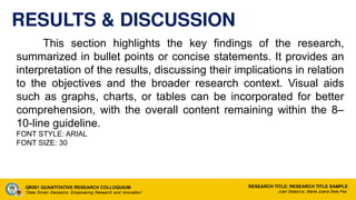 RESULTS & DISCUSSION
This section highlights the key findings of the research,
summarized in bullet points or concise statements. It provides an
interpretation of the results, discussing their implications in relation
to the objectives and the broader research context. Visual aids
such as graphs, charts, or tables can be incorporated for better
comprehension, with the overall content remaining within the 8–
10-line guideline.
FONT STYLE: ARIAL
FONT SIZE: 30
QR501 QUANTITATIVE RESEARCH COLLOQUIUM
“Data Driven Decisions: Empowering Research and Innovation”
RESEARCH TITLE: RESEARCH TITLE SAMPLE
Juan Delacruz, Maria Juana Dela Paz
 