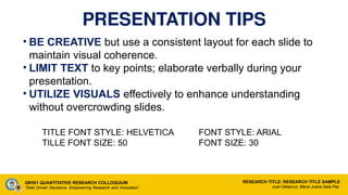 PRESENTATION TIPS
• BE CREATIVE but use a consistent layout for each slide to
maintain visual coherence.
• LIMIT TEXT to key points; elaborate verbally during your
presentation.
• UTILIZE VISUALS effectively to enhance understanding
without overcrowding slides.
TITLE FONT STYLE: HELVETICA FONT STYLE: ARIAL
TILLE FONT SIZE: 50 FONT SIZE: 30
QR501 QUANTITATIVE RESEARCH COLLOQUIUM
“Data Driven Decisions: Empowering Research and Innovation”
RESEARCH TITLE: RESEARCH TITLE SAMPLE
Juan Delacruz, Maria Juana Dela Paz
 