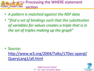 LD4SC	
  Summer	
  School	
  
7th	
  -­‐	
  12th	
  June,	
  Cercedilla,	
  Spain	
  
Processing	
  the	
  WHERE	
  statement	
  
secYon	
  
•  A	
  pa+ern	
  is	
  matched	
  against	
  the	
  RDF	
  data	
  
•  “ﬁnd	
  a	
  set	
  of	
  bindings	
  such	
  that	
  the	
  subs=tu=on	
  
of	
  variables	
  for	
  values	
  creates	
  a	
  triple	
  that	
  is	
  in	
  
the	
  set	
  of	
  triples	
  making	
  up	
  the	
  graph”	
  
•  Source:	
  	
  
hIp://www.w3.org/2004/Talks/17Dec-­‐sparql/
QueryLang1/all.html	
  
 