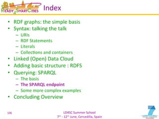 LD4SC	
  Summer	
  School	
  
7th	
  -­‐	
  12th	
  June,	
  Cercedilla,	
  Spain	
  
Index	
  
•  RDF	
  graphs:	
  the	
  simple	
  basis	
  
•  Syntax:	
  talking	
  the	
  talk	
  
–  URIs	
  
–  RDF	
  Statements	
  
–  Literals	
  
–  CollecYons	
  and	
  containers	
  
•  Linked	
  (Open)	
  Data	
  Cloud	
  
•  Adding	
  basic	
  structure	
  :	
  RDFS	
  
•  Querying:	
  SPARQL	
  
–  The	
  basis	
  
–  The	
  SPARQL	
  endpoint	
  
–  Some	
  more	
  complex	
  examples	
  
•  Concluding	
  Overview	
  
106	
  
 