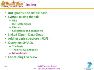 LD4SC	
  Summer	
  School	
  
7th	
  -­‐	
  12th	
  June,	
  Cercedilla,	
  Spain	
  
Index	
  
•  RDF	
  graphs:	
  the	
  simple	
  basis	
  
•  Syntax:	
  talking	
  the	
  talk	
  
–  URIs	
  
–  RDF	
  Statements	
  
–  Literals	
  
–  CollecYons	
  and	
  containers	
  
•  Linked	
  (Open)	
  Data	
  Cloud	
  
•  Adding	
  basic	
  structure	
  :	
  RDFS	
  
•  Querying:	
  SPARQL	
  
–  The	
  basis	
  
–  The	
  SPARQL	
  endpoint	
  
–  More	
  details	
  
•  Concluding	
  Overview	
  
109	
  
 