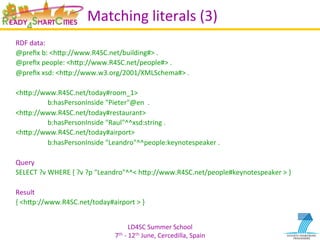 LD4SC	
  Summer	
  School	
  
7th	
  -­‐	
  12th	
  June,	
  Cercedilla,	
  Spain	
  
Matching	
  literals	
  (3)	
  
RDF	
  data:	
  
@preﬁx	
  b:	
  <hIp://www.R4SC.net/building#>	
  .	
  	
  
@preﬁx	
  people:	
  <hIp://www.R4SC.net/people#>	
  .	
  	
  
@preﬁx	
  xsd:	
  <hIp://www.w3.org/2001/XMLSchema#>	
  .	
  
	
  	
  
<hIp://www.R4SC.net/today#room_1>	
  	
  
	
  b:hasPersonInside	
  "Pieter"@en	
  	
  .	
  	
  
<hIp://www.R4SC.net/today#restaurant>	
  	
  
	
  b:hasPersonInside	
  "Raul"^^xsd:string	
  .	
  	
  
<hIp://www.R4SC.net/today#airport>	
  	
  
	
  b:hasPersonInside	
  "Leandro"^^people:keynotespeaker	
  .	
  
	
  
Query	
  
SELECT	
  ?v	
  WHERE	
  {	
  ?v	
  ?p	
  "Leandro"^^<	
  hIp://www.R4SC.net/people#keynotespeaker	
  >	
  }	
  
	
  
Result	
  
{	
  <hIp://www.R4SC.net/today#airport	
  >	
  }	
  
 