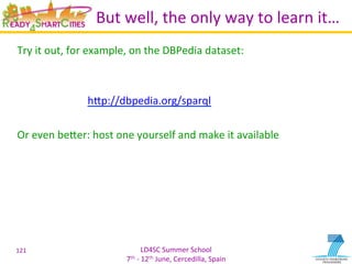LD4SC	
  Summer	
  School	
  
7th	
  -­‐	
  12th	
  June,	
  Cercedilla,	
  Spain	
  
But	
  well,	
  the	
  only	
  way	
  to	
  learn	
  it…	
  
Try	
  it	
  out,	
  for	
  example,	
  on	
  the	
  DBPedia	
  dataset:	
  
	
  
	
  
	
   	
  hIp://dbpedia.org/sparql	
  	
  
	
  
Or	
  even	
  beIer:	
  host	
  one	
  yourself	
  and	
  make	
  it	
  available	
  
	
  
121	
  
 