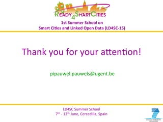 LD4SC	
  Summer	
  School	
  
7th	
  -­‐	
  12th	
  June,	
  Cercedilla,	
  Spain	
  
LD4SC	
  Summer	
  School	
  
7th	
  -­‐	
  12th	
  June,	
  Cercedilla,	
  Spain	
  
1st	
  Summer	
  School	
  on	
  	
  
Smart	
  Ci2es	
  and	
  Linked	
  Open	
  Data	
  (LD4SC-­‐15)	
  
Thank	
  you	
  for	
  your	
  aIenYon!	
  
pipauwel.pauwels@ugent.be	
  
 