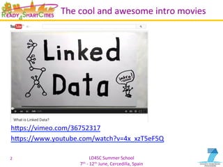 LD4SC	
  Summer	
  School	
  
7th	
  -­‐	
  12th	
  June,	
  Cercedilla,	
  Spain	
  
The	
  cool	
  and	
  awesome	
  intro	
  movies	
  
	
  
	
  
	
  
	
  
	
  
	
  
	
  
	
  
	
  
hIps://vimeo.com/36752317	
  
hIps://www.youtube.com/watch?v=4x_xzT5eF5Q	
  
	
  
2	
  
 