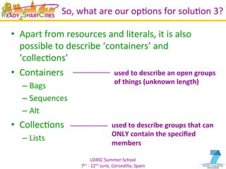 LD4SC	
  Summer	
  School	
  
7th	
  -­‐	
  12th	
  June,	
  Cercedilla,	
  Spain	
  
So,	
  what	
  are	
  our	
  opYons	
  for	
  soluYon	
  3?	
  
•  Apart	
  from	
  resources	
  and	
  literals,	
  it	
  is	
  also	
  
possible	
  to	
  describe	
  ‘containers’	
  and	
  
‘collecYons’	
  
•  Containers	
  
– Bags	
  
– Sequences	
  
– Alt	
  
•  CollecYons	
  
– Lists	
  
used	
  to	
  describe	
  groups	
  that	
  can	
  
ONLY	
  contain	
  the	
  speciﬁed	
  
members	
  
used	
  to	
  describe	
  an	
  open	
  groups	
  
of	
  things	
  (unknown	
  length)	
  
 
