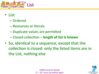 LD4SC	
  Summer	
  School	
  
7th	
  -­‐	
  12th	
  June,	
  Cercedilla,	
  Spain	
  
List	
  
•  List	
  
– Ordered	
  
– Resources	
  or	
  literals	
  
– Duplicate	
  values	
  are	
  permiIed	
  
– Closed	
  collecYon	
  –	
  length	
  of	
  list	
  is	
  known	
  
•  So,	
  idenYcal	
  to	
  a	
  sequence,	
  except	
  that	
  the	
  
collecYon	
  is	
  closed:	
  only	
  the	
  listed	
  items	
  are	
  in	
  
the	
  List,	
  nothing	
  else	
  
 