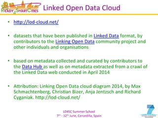 LD4SC	
  Summer	
  School	
  
7th	
  -­‐	
  12th	
  June,	
  Cercedilla,	
  Spain	
  
Linked	
  Open	
  Data	
  Cloud	
  
•  hIp://lod-­‐cloud.net/	
  
•  datasets	
  that	
  have	
  been	
  published	
  in	
  Linked	
  Data	
  format,	
  by	
  
contributors	
  to	
  the	
  Linking	
  Open	
  Data	
  community	
  project	
  and	
  
other	
  individuals	
  and	
  organisaYons	
  
•  based	
  on	
  metadata	
  collected	
  and	
  curated	
  by	
  contributors	
  to	
  
the	
  Data	
  Hub	
  as	
  well	
  as	
  on	
  metadata	
  extracted	
  from	
  a	
  crawl	
  of	
  
the	
  Linked	
  Data	
  web	
  conducted	
  in	
  April	
  2014	
  
•  AIribuYon:	
  Linking	
  Open	
  Data	
  cloud	
  diagram	
  2014,	
  by	
  Max	
  
Schmachtenberg,	
  ChrisYan	
  Bizer,	
  Anja	
  Jentzsch	
  and	
  Richard	
  
Cyganiak.	
  hIp://lod-­‐cloud.net/	
  
 