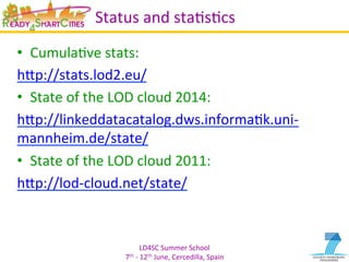LD4SC	
  Summer	
  School	
  
7th	
  -­‐	
  12th	
  June,	
  Cercedilla,	
  Spain	
  
Status	
  and	
  staYsYcs	
  
•  CumulaYve	
  stats:	
  
hIp://stats.lod2.eu/	
  	
  
•  State	
  of	
  the	
  LOD	
  cloud	
  2014:	
  	
  
hIp://linkeddatacatalog.dws.informaYk.uni-­‐
mannheim.de/state/	
  
•  State	
  of	
  the	
  LOD	
  cloud	
  2011:	
  	
  
hIp://lod-­‐cloud.net/state/	
  
 