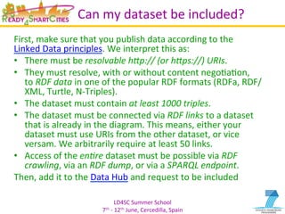 LD4SC	
  Summer	
  School	
  
7th	
  -­‐	
  12th	
  June,	
  Cercedilla,	
  Spain	
  
Can	
  my	
  dataset	
  be	
  included?	
  
First,	
  make	
  sure	
  that	
  you	
  publish	
  data	
  according	
  to	
  the	
  
Linked	
  Data	
  principles.	
  We	
  interpret	
  this	
  as:	
  
•  There	
  must	
  be	
  resolvable	
  h+p://	
  (or	
  h+ps://)	
  URIs.	
  
•  They	
  must	
  resolve,	
  with	
  or	
  without	
  content	
  negoYaYon,	
  
to	
  RDF	
  data	
  in	
  one	
  of	
  the	
  popular	
  RDF	
  formats	
  (RDFa,	
  RDF/
XML,	
  Turtle,	
  N-­‐Triples).	
  
•  The	
  dataset	
  must	
  contain	
  at	
  least	
  1000	
  triples.	
  
•  The	
  dataset	
  must	
  be	
  connected	
  via	
  RDF	
  links	
  to	
  a	
  dataset	
  
that	
  is	
  already	
  in	
  the	
  diagram.	
  This	
  means,	
  either	
  your	
  
dataset	
  must	
  use	
  URIs	
  from	
  the	
  other	
  dataset,	
  or	
  vice	
  
versam.	
  We	
  arbitrarily	
  require	
  at	
  least	
  50	
  links.	
  
•  Access	
  of	
  the	
  en=re	
  dataset	
  must	
  be	
  possible	
  via	
  RDF	
  
crawling,	
  via	
  an	
  RDF	
  dump,	
  or	
  via	
  a	
  SPARQL	
  endpoint.	
  
Then,	
  add	
  it	
  to	
  the	
  Data	
  Hub	
  and	
  request	
  to	
  be	
  included	
  
	
  
 